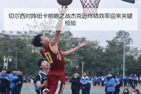 切尔西对阵纽卡前瞻之战杰克逊终结效率迎来关键检验